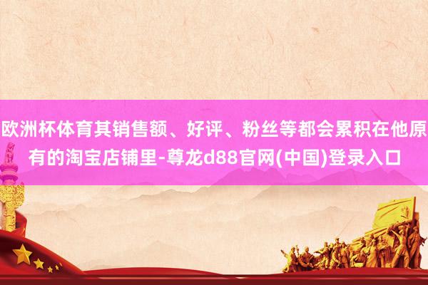 欧洲杯体育其销售额、好评、粉丝等都会累积在他原有的淘宝店铺里-尊龙d88官网(中国)登录入口