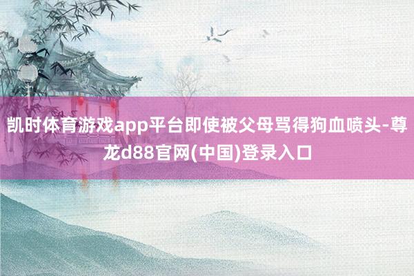 凯时体育游戏app平台即使被父母骂得狗血喷头-尊龙d88官网(中国)登录入口