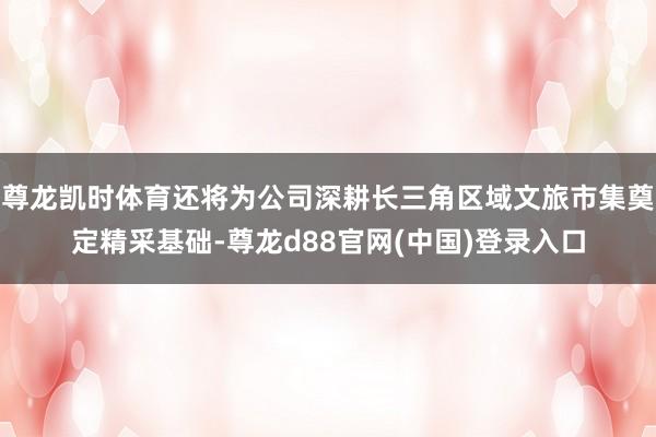 尊龙凯时体育还将为公司深耕长三角区域文旅市集奠定精采基础-尊龙d88官网(中国)登录入口