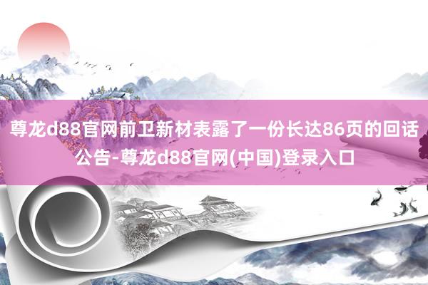 尊龙d88官网前卫新材表露了一份长达86页的回话公告-尊龙d88官网(中国)登录入口