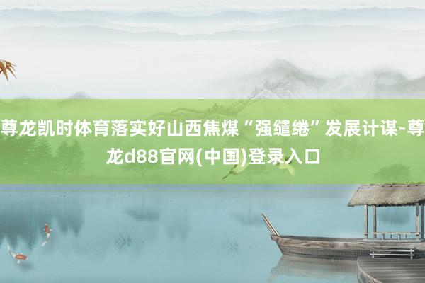 尊龙凯时体育落实好山西焦煤“强缱绻”发展计谋-尊龙d88官网(中国)登录入口