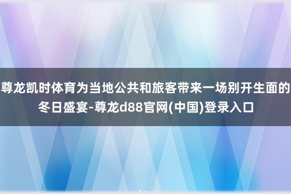 尊龙凯时体育为当地公共和旅客带来一场别开生面的冬日盛宴-尊龙d88官网(中国)登录入口