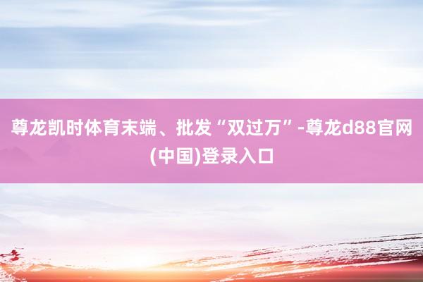 尊龙凯时体育末端、批发“双过万”-尊龙d88官网(中国)登录入口