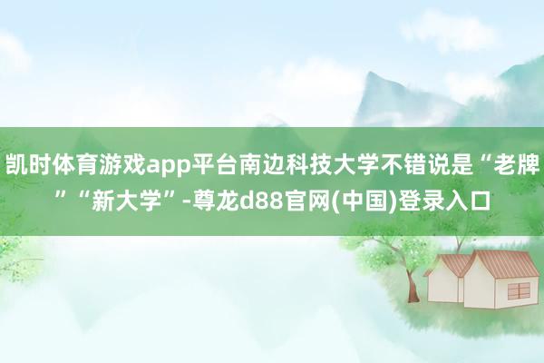 凯时体育游戏app平台南边科技大学不错说是“老牌”“新大学”-尊龙d88官网(中国)登录入口