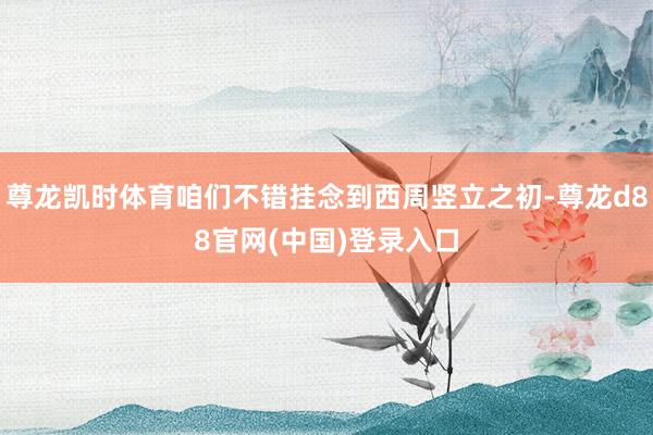 尊龙凯时体育咱们不错挂念到西周竖立之初-尊龙d88官网(中国)登录入口