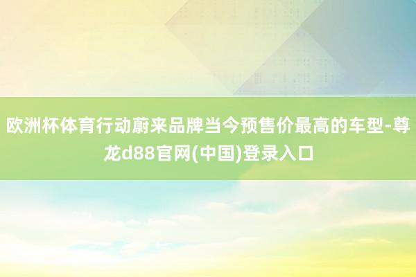 欧洲杯体育行动蔚来品牌当今预售价最高的车型-尊龙d88官网(中国)登录入口