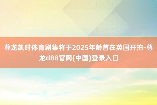 尊龙凯时体育剧集将于2025年龄首在英国开拍-尊龙d88官网(中国)登录入口