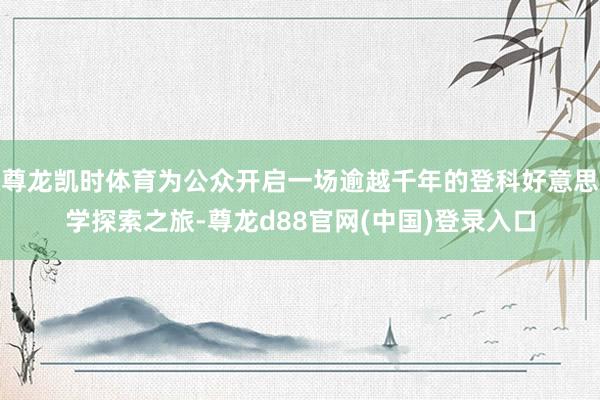 尊龙凯时体育为公众开启一场逾越千年的登科好意思学探索之旅-尊龙d88官网(中国)登录入口