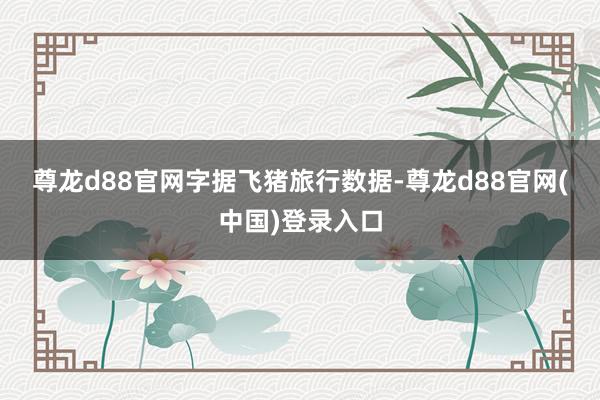 尊龙d88官网　　字据飞猪旅行数据-尊龙d88官网(中国)登录入口