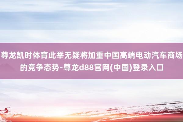 尊龙凯时体育此举无疑将加重中国高端电动汽车商场的竞争态势-尊龙d88官网(中国)登录入口
