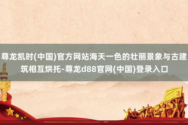 尊龙凯时(中国)官方网站海天一色的壮丽景象与古建筑相互烘托-尊龙d88官网(中国)登录入口