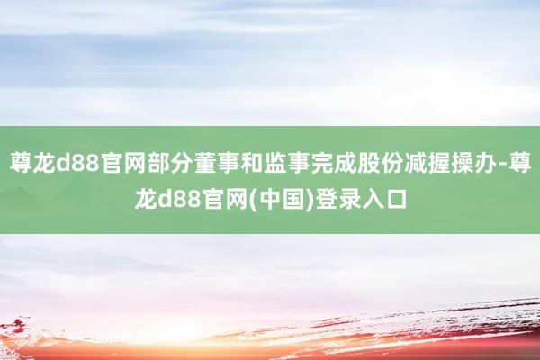 尊龙d88官网部分董事和监事完成股份减握操办-尊龙d88官网(中国)登录入口