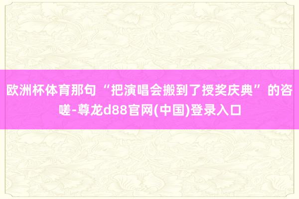 欧洲杯体育那句 “把演唱会搬到了授奖庆典” 的咨嗟-尊龙d88官网(中国)登录入口
