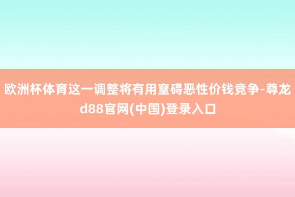 欧洲杯体育这一调整将有用窒碍恶性价钱竞争-尊龙d88官网(中国)登录入口