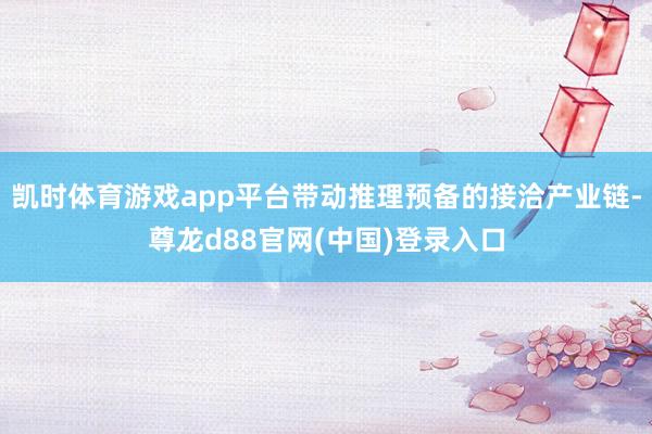 凯时体育游戏app平台带动推理预备的接洽产业链-尊龙d88官网(中国)登录入口