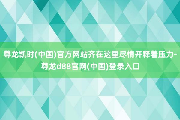 尊龙凯时(中国)官方网站齐在这里尽情开释着压力-尊龙d88官网(中国)登录入口