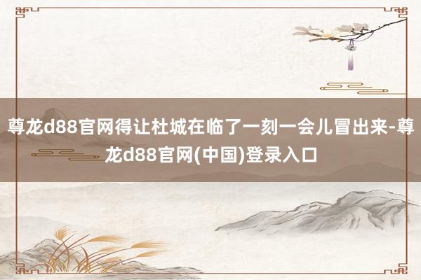 尊龙d88官网得让杜城在临了一刻一会儿冒出来-尊龙d88官网(中国)登录入口