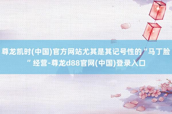 尊龙凯时(中国)官方网站尤其是其记号性的“马丁脸”经营-尊龙d88官网(中国)登录入口