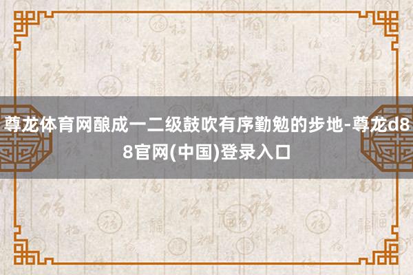 尊龙体育网酿成一二级鼓吹有序勤勉的步地-尊龙d88官网(中国)登录入口