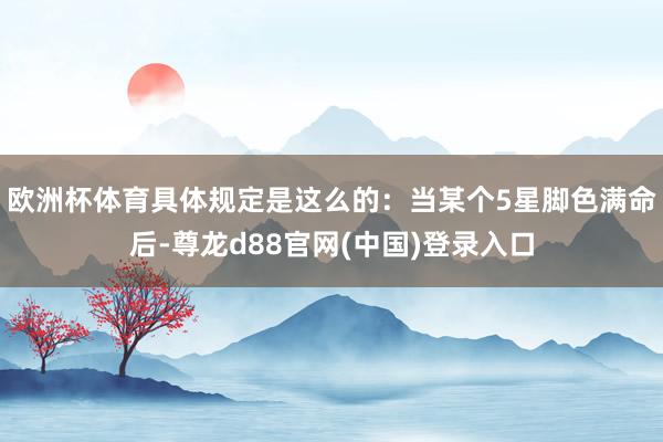 欧洲杯体育具体规定是这么的：当某个5星脚色满命后-尊龙d88官网(中国)登录入口
