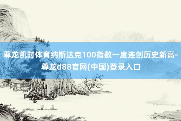 尊龙凯时体育纳斯达克100指数一度连创历史新高-尊龙d88官网(中国)登录入口