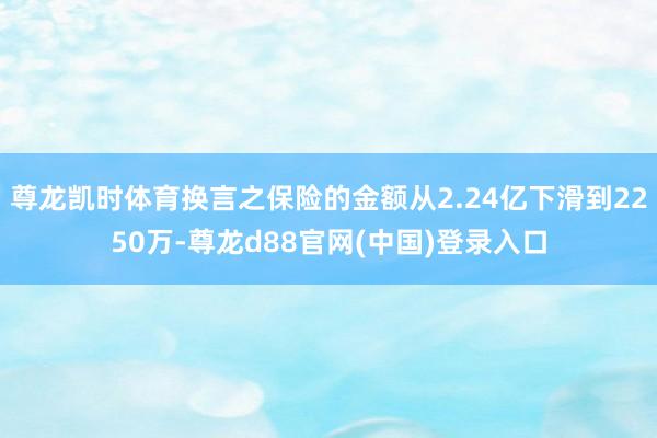 尊龙凯时体育换言之保险的金额从2.24亿下滑到2250万-尊龙d88官网(中国)登录入口