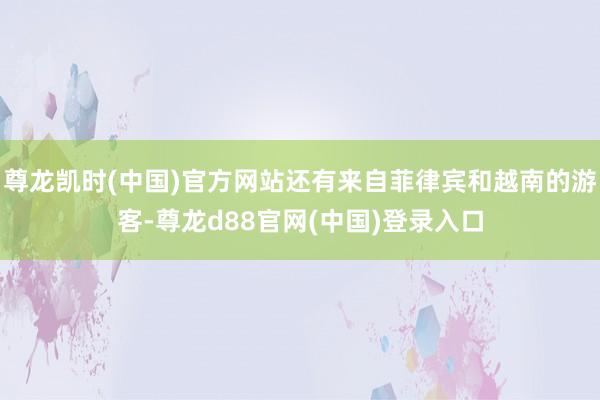 尊龙凯时(中国)官方网站还有来自菲律宾和越南的游客-尊龙d88官网(中国)登录入口