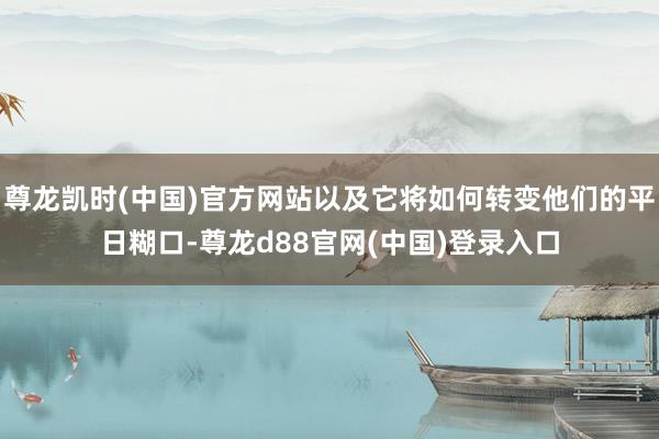 尊龙凯时(中国)官方网站以及它将如何转变他们的平日糊口-尊龙d88官网(中国)登录入口