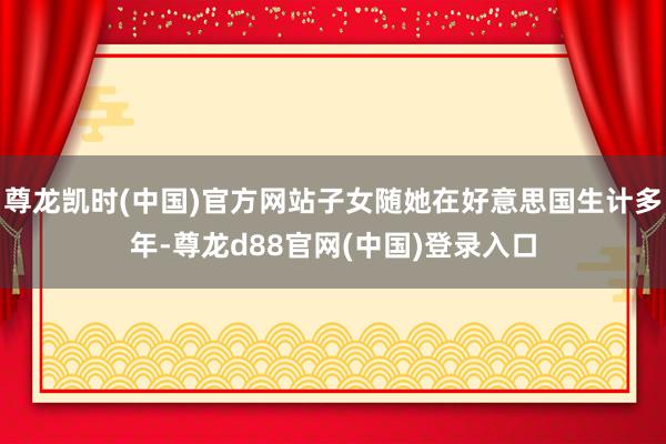 尊龙凯时(中国)官方网站子女随她在好意思国生计多年-尊龙d88官网(中国)登录入口