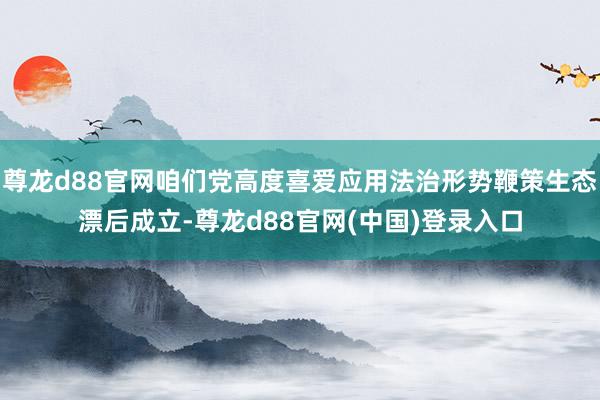 尊龙d88官网咱们党高度喜爱应用法治形势鞭策生态漂后成立-尊龙d88官网(中国)登录入口