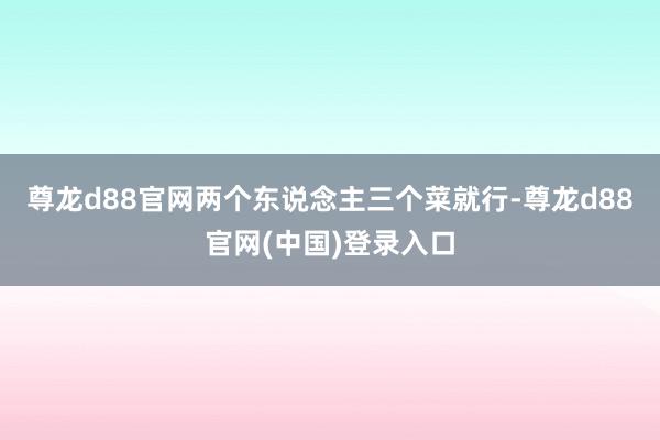 尊龙d88官网两个东说念主三个菜就行-尊龙d88官网(中国)登录入口