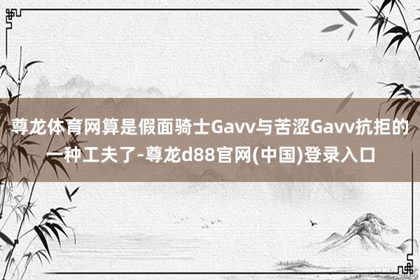 尊龙体育网算是假面骑士Gavv与苦涩Gavv抗拒的一种工夫了-尊龙d88官网(中国)登录入口