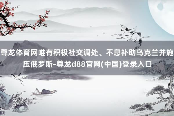 尊龙体育网唯有积极社交调处、不息补助乌克兰并施压俄罗斯-尊龙d88官网(中国)登录入口