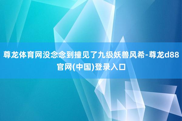 尊龙体育网没念念到撞见了九级妖兽风希-尊龙d88官网(中国)登录入口