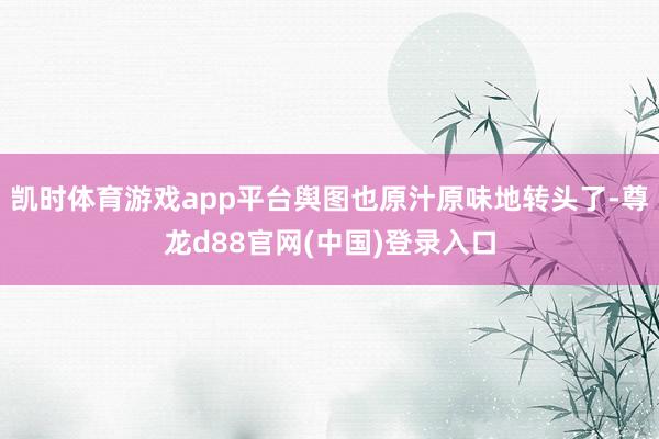 凯时体育游戏app平台舆图也原汁原味地转头了-尊龙d88官网(中国)登录入口
