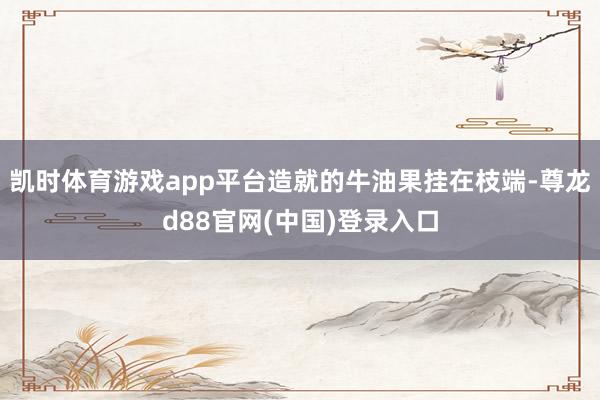 凯时体育游戏app平台造就的牛油果挂在枝端-尊龙d88官网(中国)登录入口
