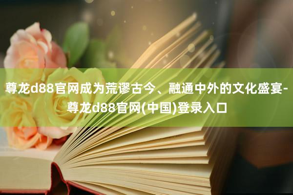 尊龙d88官网成为荒谬古今、融通中外的文化盛宴-尊龙d88官网(中国)登录入口