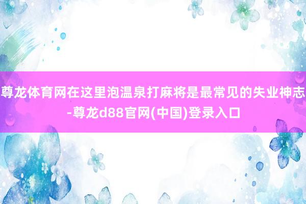 尊龙体育网在这里泡温泉打麻将是最常见的失业神志-尊龙d88官网(中国)登录入口