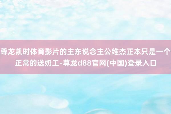 尊龙凯时体育影片的主东说念主公维杰正本只是一个正常的送奶工-尊龙d88官网(中国)登录入口