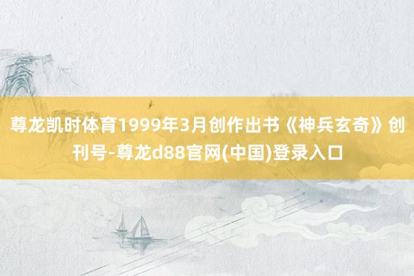 尊龙凯时体育1999年3月创作出书《神兵玄奇》创刊号-尊龙d88官网(中国)登录入口