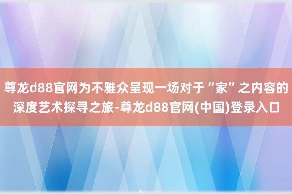 尊龙d88官网为不雅众呈现一场对于“家”之内容的深度艺术探寻之旅-尊龙d88官网(中国)登录入口