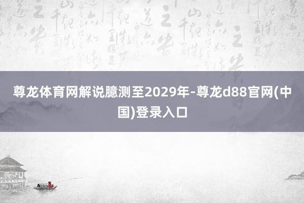 尊龙体育网解说臆测至2029年-尊龙d88官网(中国)登录入口