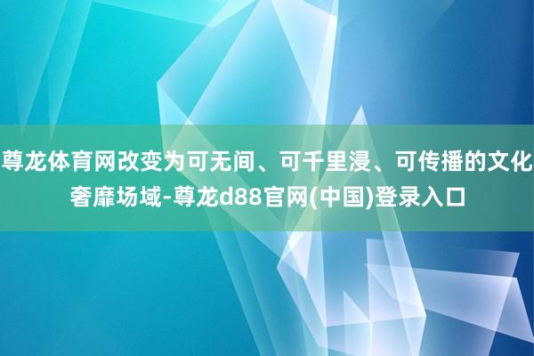 尊龙体育网改变为可无间、可千里浸、可传播的文化奢靡场域-尊龙d88官网(中国)登录入口