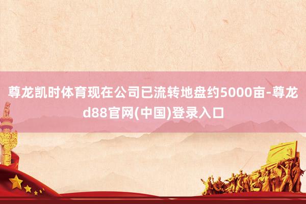尊龙凯时体育现在公司已流转地盘约5000亩-尊龙d88官网(中国)登录入口