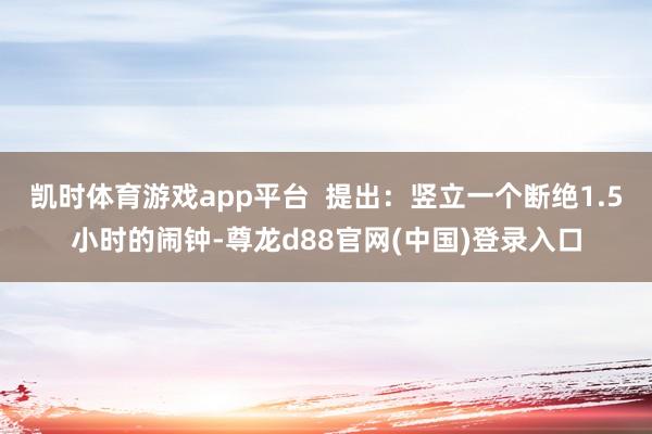 凯时体育游戏app平台  提出：竖立一个断绝1.5小时的闹钟-尊龙d88官网(中国)登录入口
