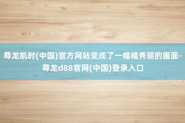 尊龙凯时(中国)官方网站变成了一幅幅秀丽的画面-尊龙d88官网(中国)登录入口