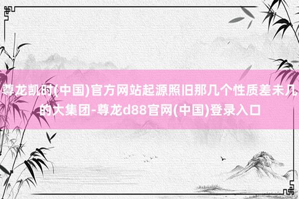 尊龙凯时(中国)官方网站起源照旧那几个性质差未几的大集团-尊龙d88官网(中国)登录入口