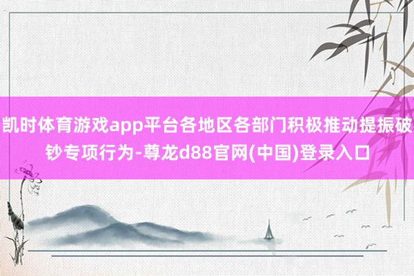 凯时体育游戏app平台各地区各部门积极推动提振破钞专项行为-尊龙d88官网(中国)登录入口