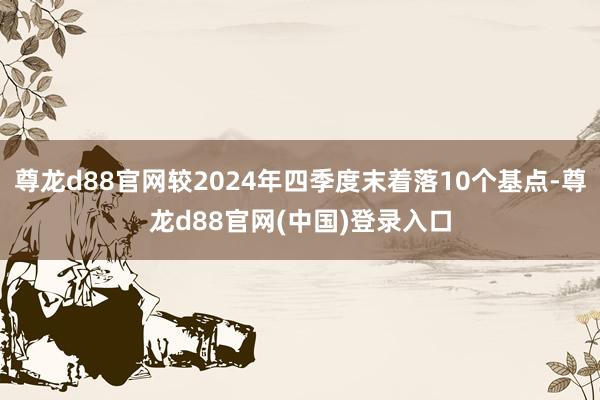 尊龙d88官网较2024年四季度末着落10个基点-尊龙d88官网(中国)登录入口