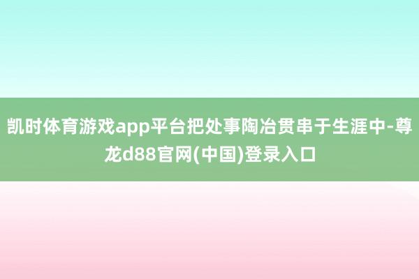 凯时体育游戏app平台把处事陶冶贯串于生涯中-尊龙d88官网(中国)登录入口